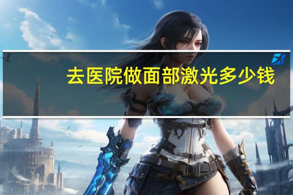 去医院做面部激光多少钱(脸部激光祛斑需要多少钱)