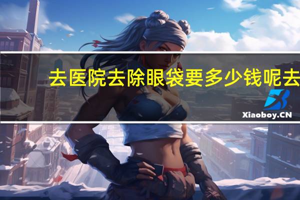 去医院去除眼袋要多少钱呢 去除眼袋需要多少钱