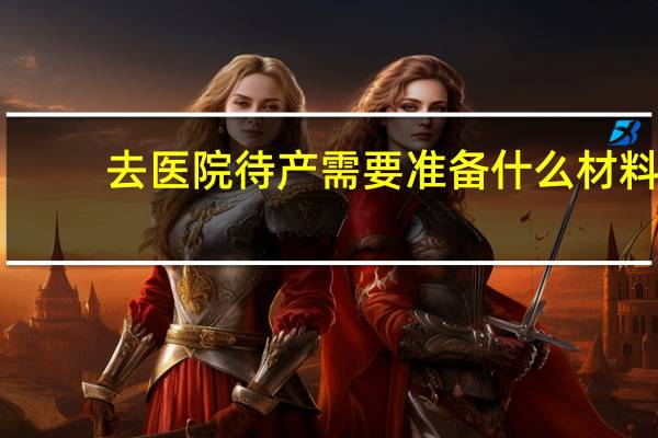 去医院待产需要准备什么材料（去医院待产需要准备什么）