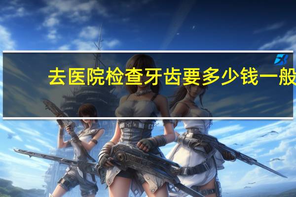 去医院检查牙齿要多少钱 一般的医院做牙齿矫正需要多少钱