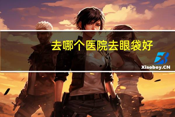 去哪个医院去眼袋好，北京哪家医院切眼袋最好
