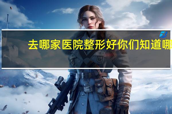 去哪家医院整形好 你们知道哪家整型医院最好吗