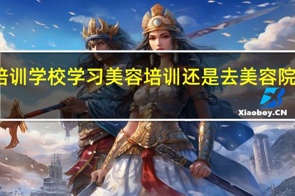 去培训学校学习美容培训还是去美容院当学徒好