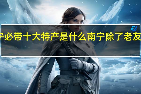 去广西南宁必带十大特产是什么南宁除了老友粉还有哪些特产