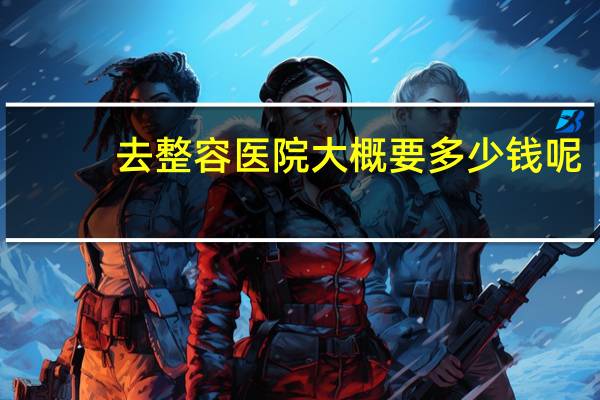 去整容医院大概要多少钱呢？脸部整形大概需要多少钱