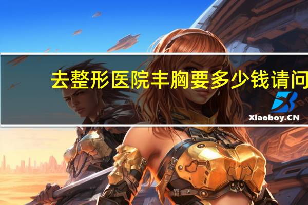 去整形医院丰胸要多少钱 请问隆胸手术的费用大概多少钱