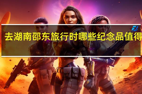 去湖南邵东旅行时哪些纪念品值得收藏