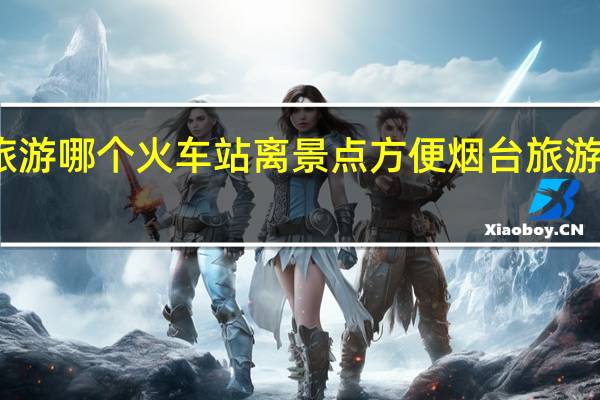 去烟台旅游哪个火车站离景点方便 烟台旅游攻略必去景点