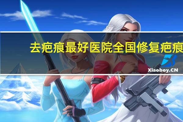 去疤痕最好医院 全国修复疤痕最好的三甲医院