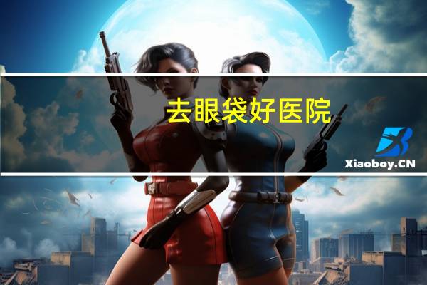去眼袋好医院？去眼袋上海哪家医院比较好