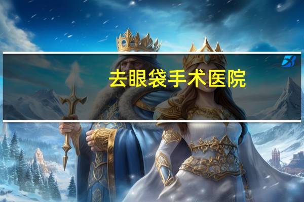 去眼袋手术医院，哪家医院祛眼袋手术做的最好