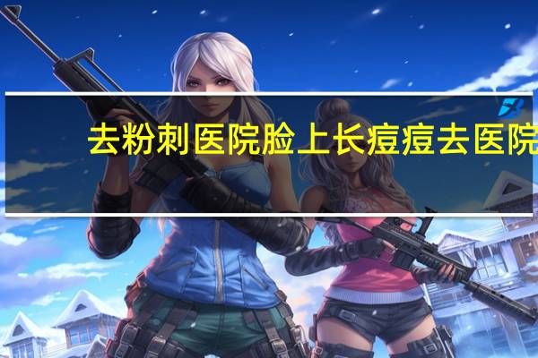 去粉刺医院 脸上长痘痘去医院看什么科