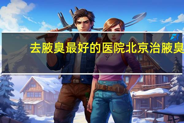去腋臭最好的医院 北京治腋臭最好医院在什么地方