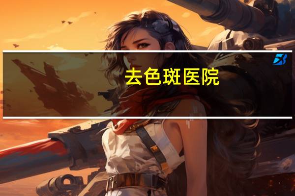 去色斑医院？治疗黄褐斑好的医院有哪些特点