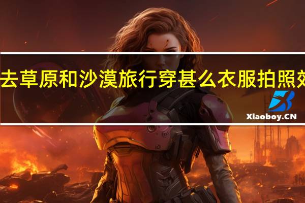 去草原和沙漠旅行穿甚么衣服拍照效果好