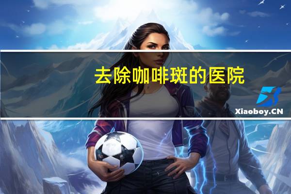 去除咖啡斑的医院?激光去咖啡斑价格是多少