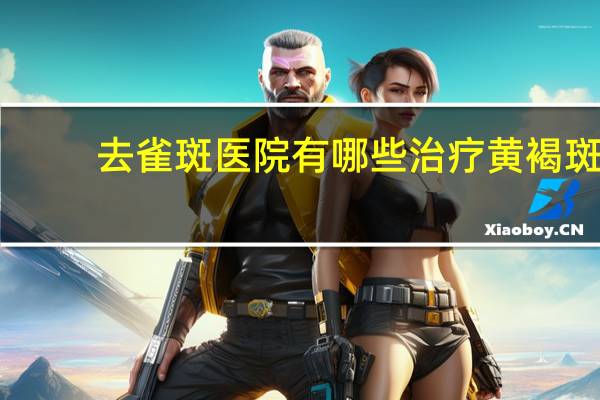 去雀斑医院有哪些 治疗黄褐斑好的医院有哪些特点