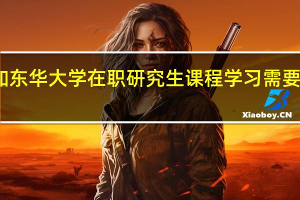 参加东华大学在职研究生课程学习需要哪些条件
