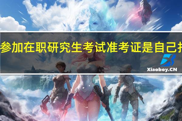 参加在职研究生考试准考证是自己打印吗