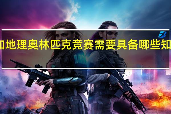 参加地理奥林匹克竞赛需要具备哪些知识和技能