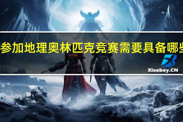 参加地理奥林匹克竞赛需要具备哪些能力