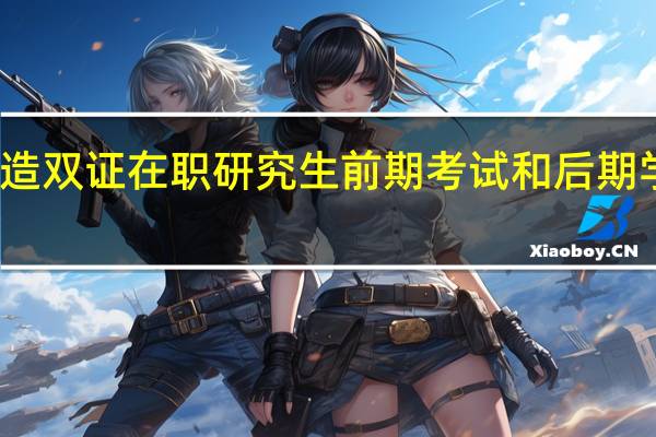 参加深造双证在职研究生前期考试和后期学习过程如何