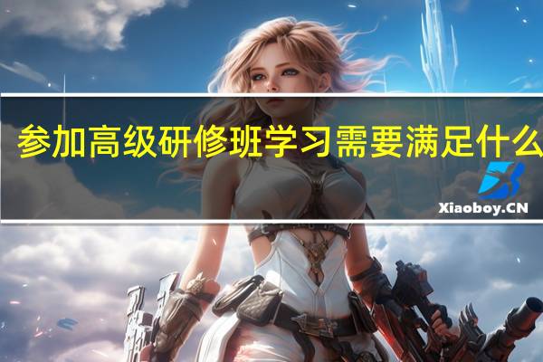参加高级研修班学习需要满足什么条件