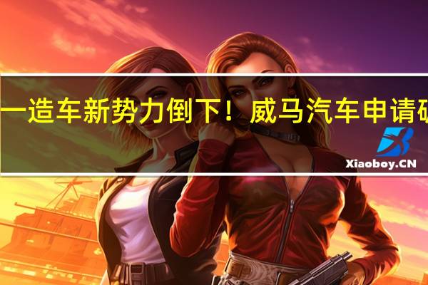 又一造车新势力倒下！威马汽车申请破产审查：被执行金额超1亿