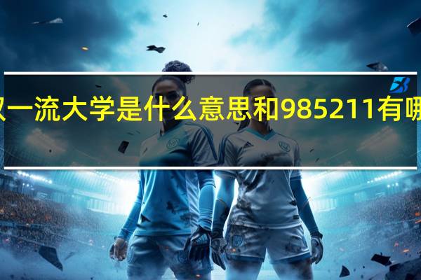 双一流大学是什么意思和985211有哪些区别