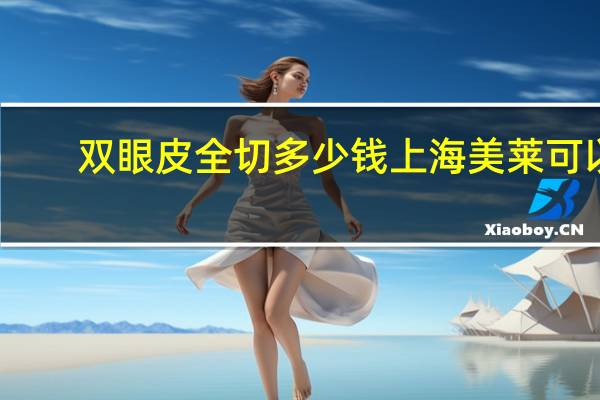 双眼皮全切多少钱上海美莱可以 成都全切双眼皮哪家医院割得好