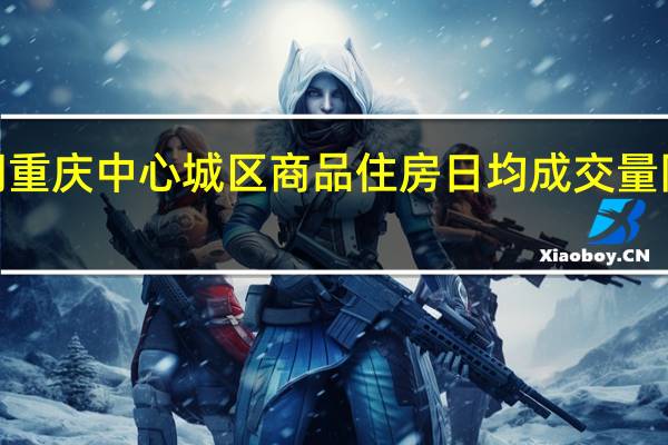 双节假期 重庆中心城区商品住房日均成交量同比增长近2成