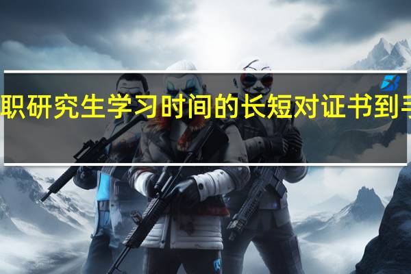 双证在职研究生学习时间的长短对证书到手的影响如何