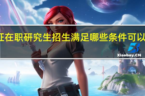 双证在职研究生招生满足哪些条件可以顺利入学