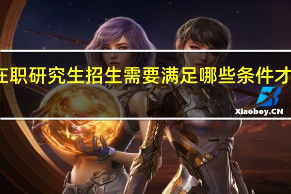 双证在职研究生招生需要满足哪些条件才能顺利入学