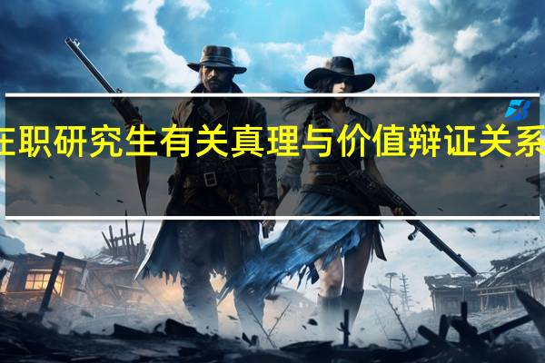双证在职研究生有关真理与价值辩证关系的政治考点
