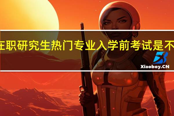 双证在职研究生热门专业入学前考试是不是避免不了