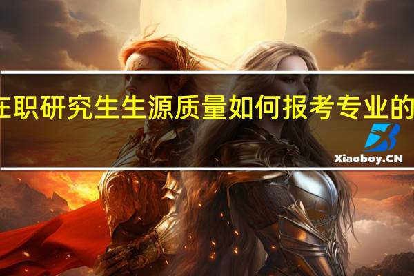 双证在职研究生生源质量如何报考专业的就业率咋样