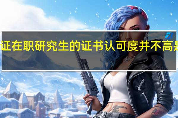 双证在职研究生的证书认可度并不高是真的吗