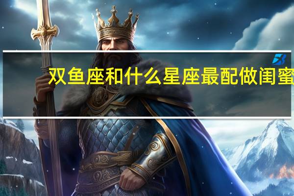 双鱼座和什么星座最配做闺蜜（双鱼座和什么星座最配）