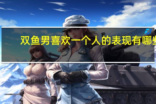双鱼男喜欢一个人的表现有哪些（双鱼男喜欢一个人的表现）