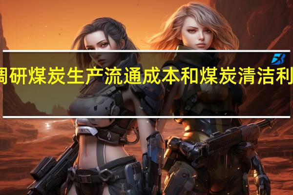 发改委赴内蒙调研煤炭生产流通成本和煤炭清洁利用经济性等有关情况