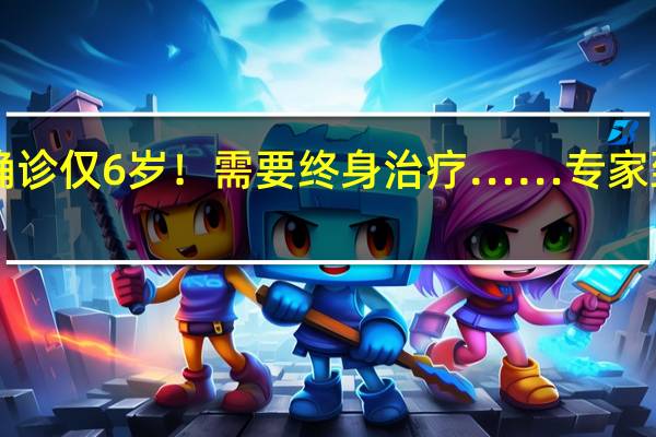 发现1例确诊仅6岁！需要终身治疗……专家 到底什么情况嘞