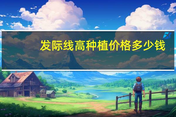 发际线高种植价格多少钱(种植发际线会需要多少钱)