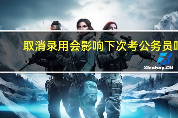 取消录用会影响下次考公务员吗