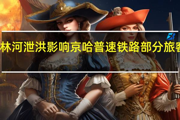 受吉林榆树拉林河泄洪影响 京哈普速铁路部分旅客列车临时调整运行