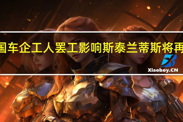 受美国车企工人罢工影响斯泰兰蒂斯将再裁员525人