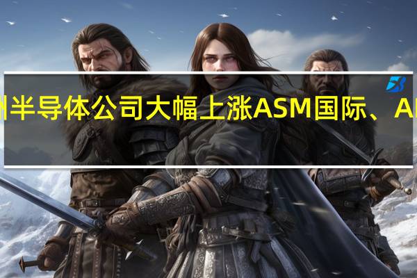 受英伟达季度收入预期推动欧洲半导体公司大幅上涨ASM国际、AIXTRON、ASML、BE半导体涨幅为2.6%至4.3%