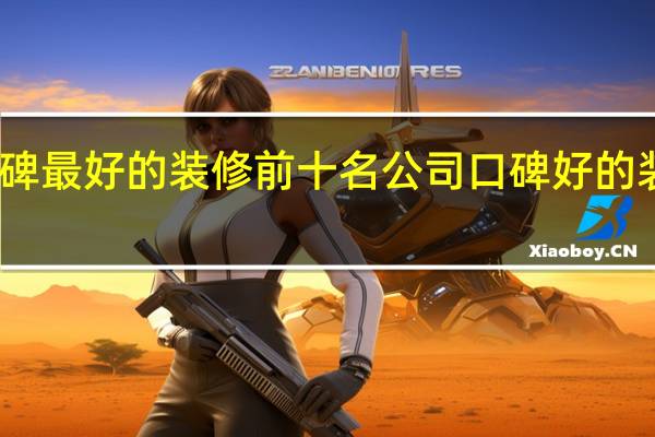 口碑最好的装修前十名公司 口碑好的装修公司