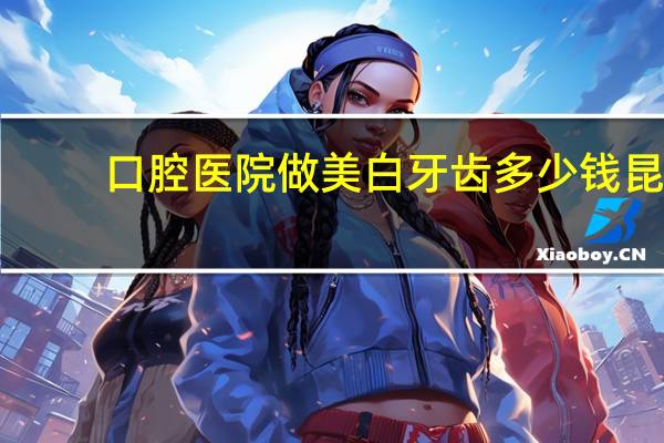 口腔医院做美白牙齿多少钱 昆明柏德口腔美白牙齿需要的价格是多少