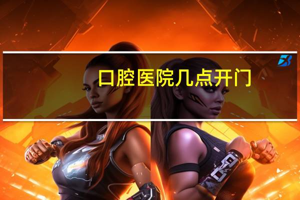 口腔医院几点开门？牙医几点下班